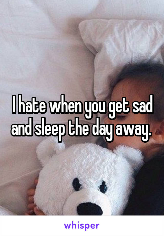 I hate when you get sad and sleep the day away. 