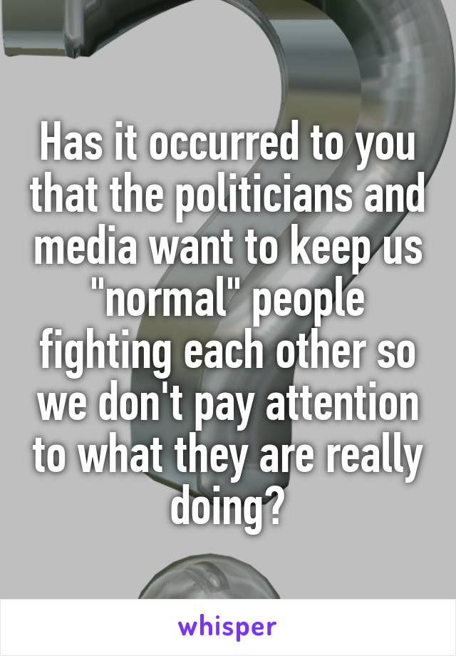 Has it occurred to you that the politicians and media want to keep us "normal" people fighting each other so we don't pay attention to what they are really doing?