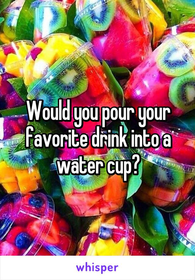 Would you pour your favorite drink into a water cup?