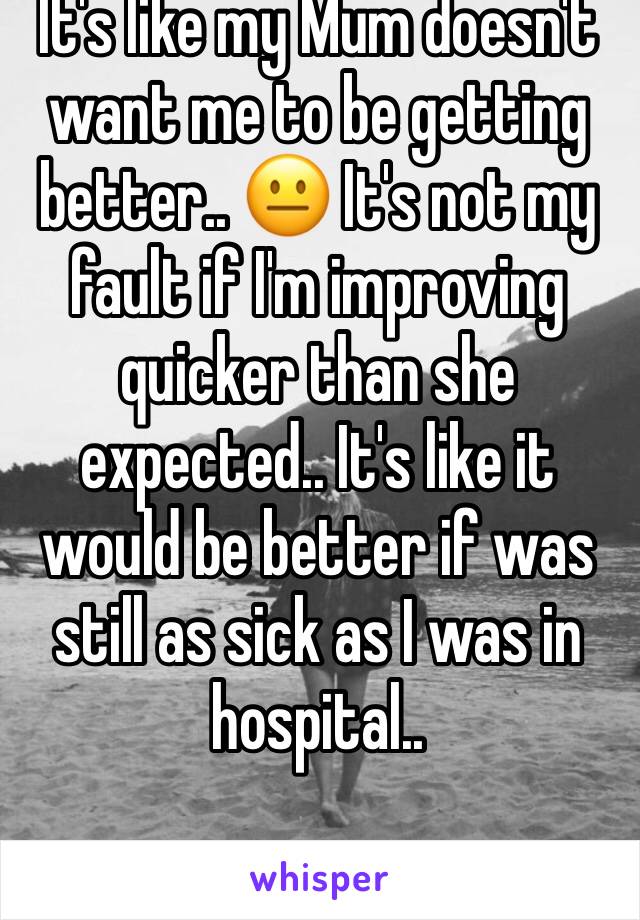 It's like my Mum doesn't want me to be getting better.. 😐 It's not my fault if I'm improving quicker than she expected.. It's like it would be better if was still as sick as I was in hospital..