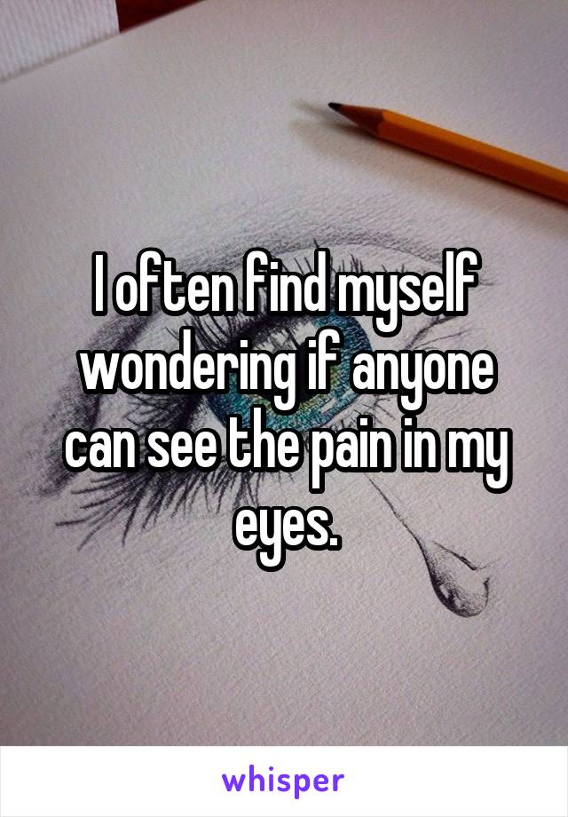 I often find myself wondering if anyone can see the pain in my eyes.
