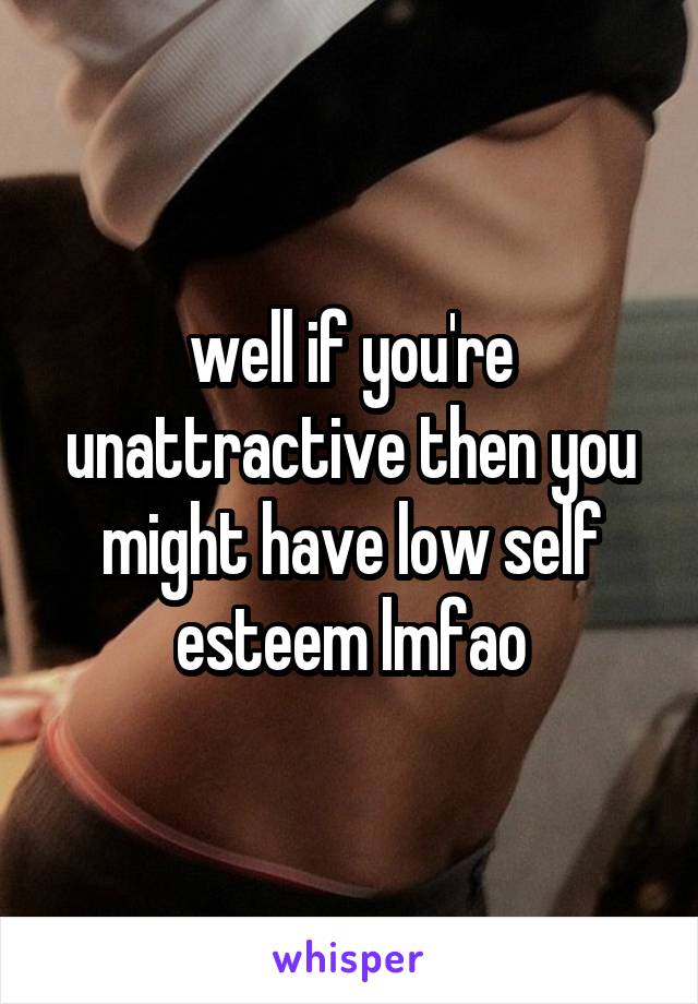 well if you're unattractive then you might have low self esteem lmfao