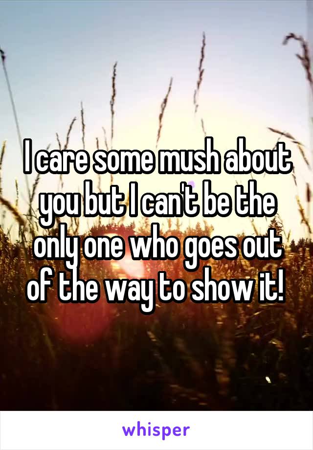 I care some mush about you but I can't be the only one who goes out of the way to show it! 