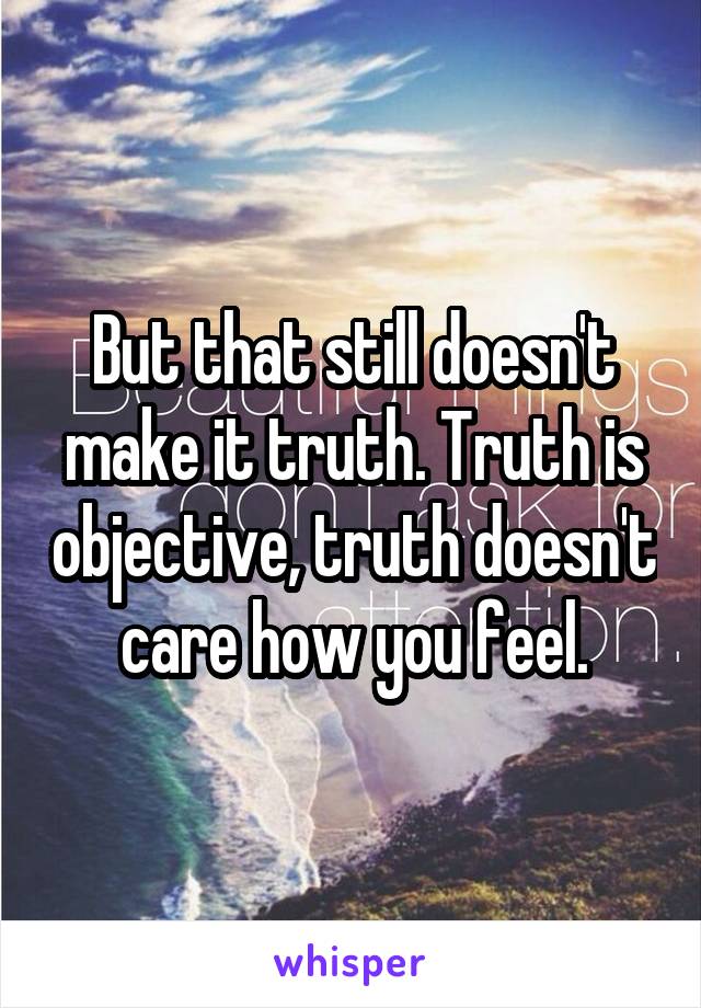But that still doesn't make it truth. Truth is objective, truth doesn't care how you feel.
