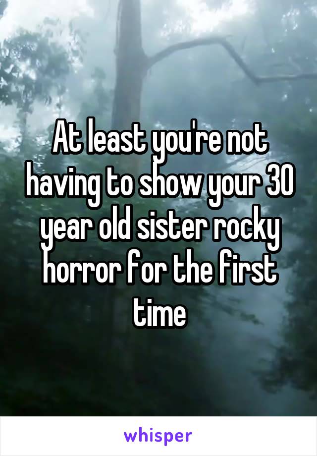 At least you're not having to show your 30 year old sister rocky horror for the first time