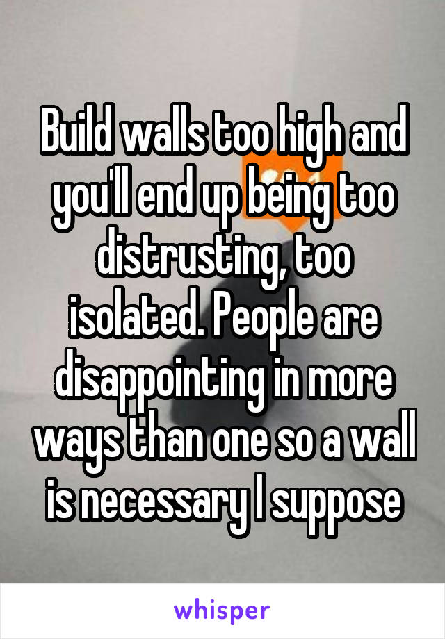Build walls too high and you'll end up being too distrusting, too isolated. People are disappointing in more ways than one so a wall is necessary I suppose