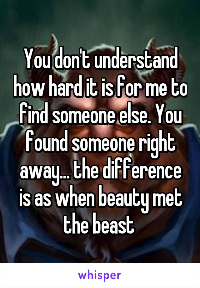 You don't understand how hard it is for me to find someone else. You found someone right away... the difference is as when beauty met the beast 