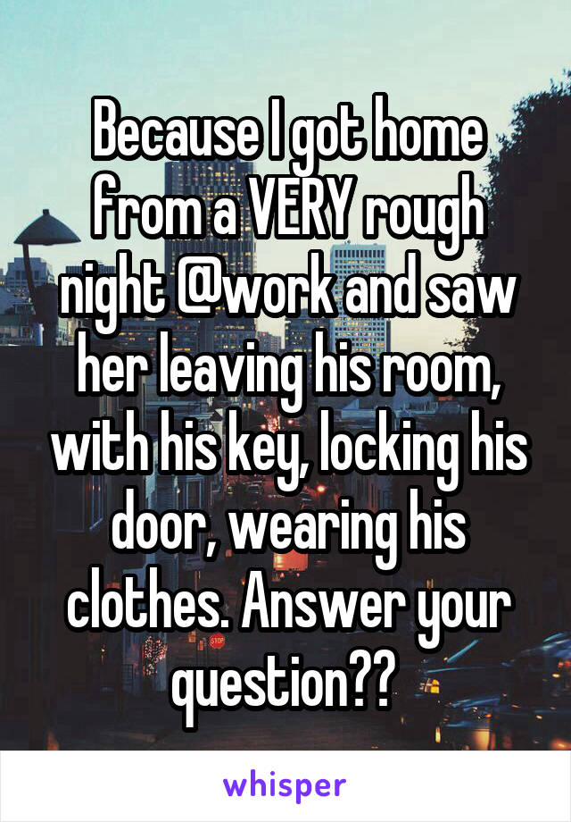 Because I got home from a VERY rough night @work and saw her leaving his room, with his key, locking his door, wearing his clothes. Answer your question?? 