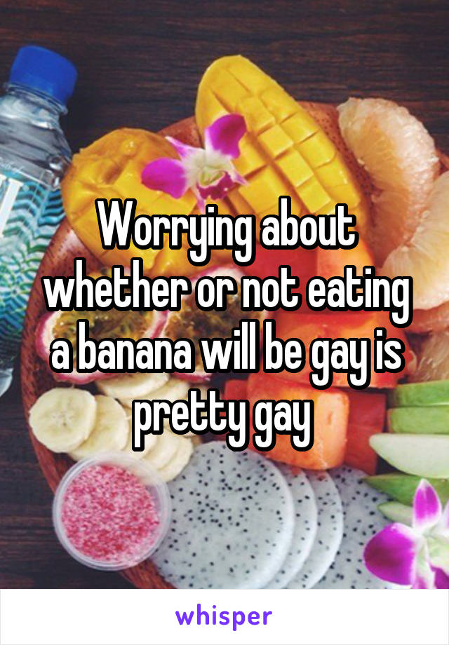 Worrying about whether or not eating a banana will be gay is pretty gay 