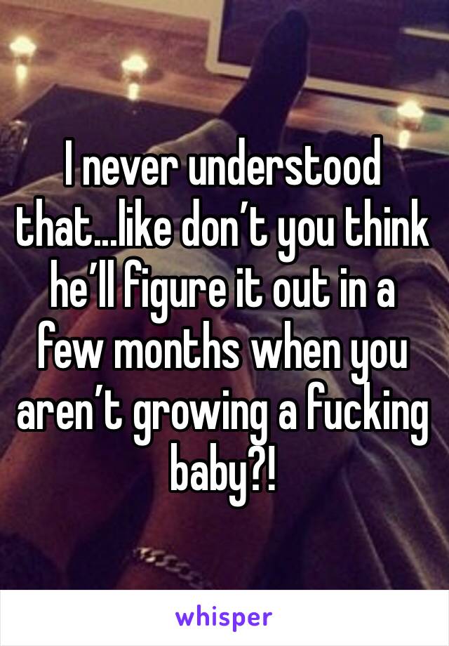 I never understood that...like don’t you think he’ll figure it out in a few months when you aren’t growing a fucking baby?!