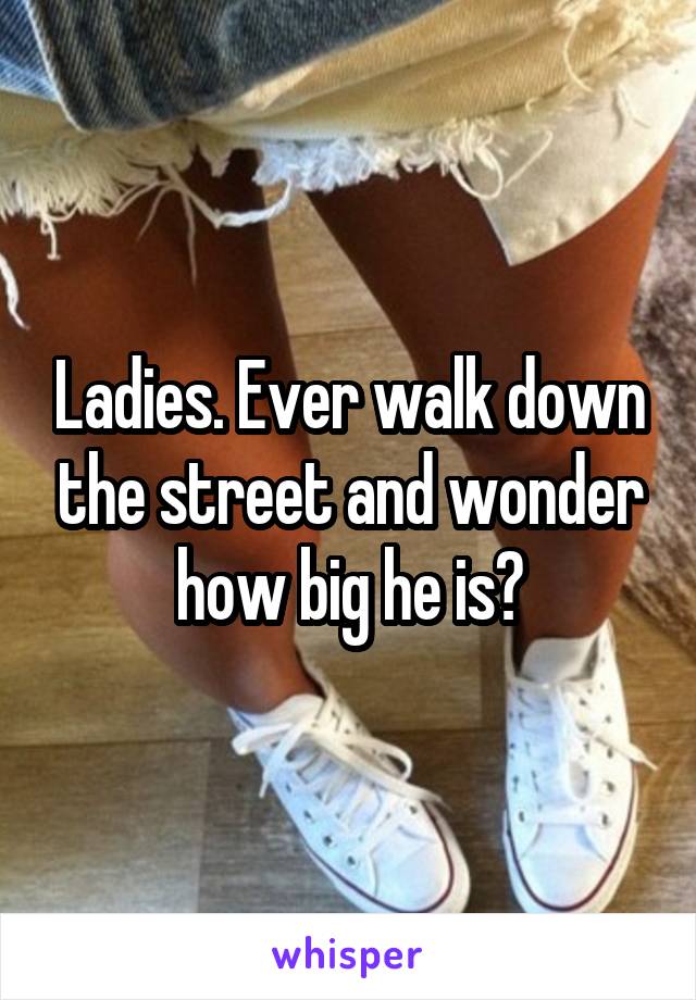 Ladies. Ever walk down the street and wonder how big he is?