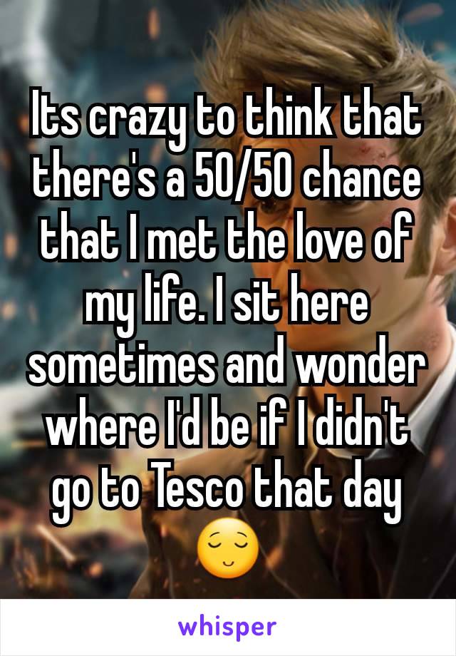 Its crazy to think that there's a 50/50 chance that I met the love of my life. I sit here sometimes and wonder where I'd be if I didn't go to Tesco that day😌