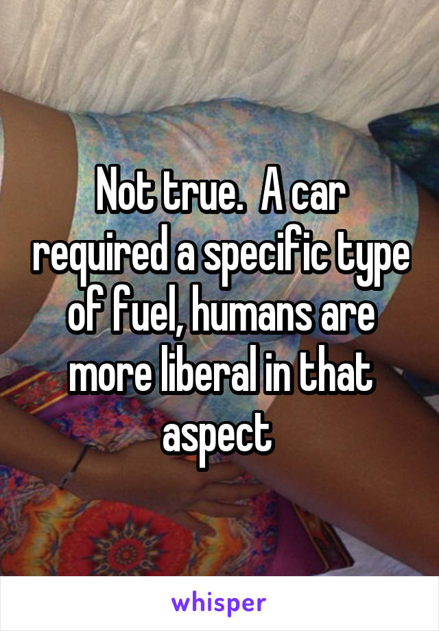 Not true.  A car required a specific type of fuel, humans are more liberal in that aspect 