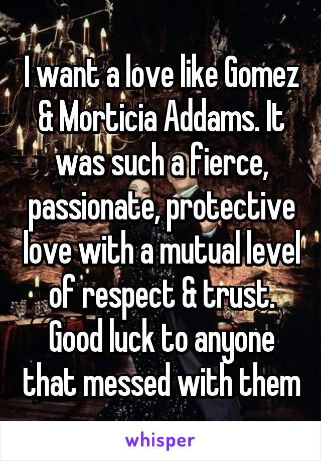 I want a love like Gomez & Morticia Addams. It was such a fierce, passionate, protective love with a mutual level of respect & trust. Good luck to anyone that messed with them