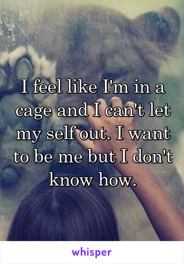 I feel like I'm in a cage and I can't let my self out. I want to be me but I don't know how.
