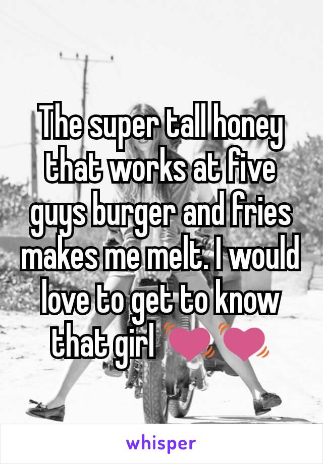 The super tall honey that works at five guys burger and fries makes me melt. I would love to get to know that girl 💓💓