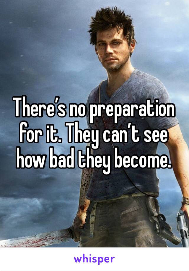 There’s no preparation for it. They can’t see how bad they become. 