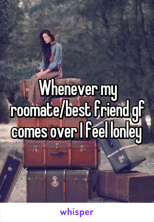 Whenever my roomate/best friend gf comes over I feel lonley 