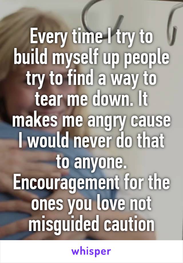 Every time I try to build myself up people try to find a way to tear me down. It makes me angry cause I would never do that to anyone. Encouragement for the ones you love not misguided caution