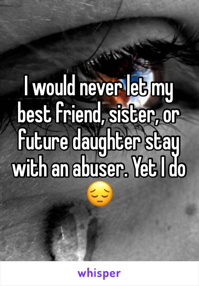 I would never let my best friend, sister, or future daughter stay with an abuser. Yet I do 😔