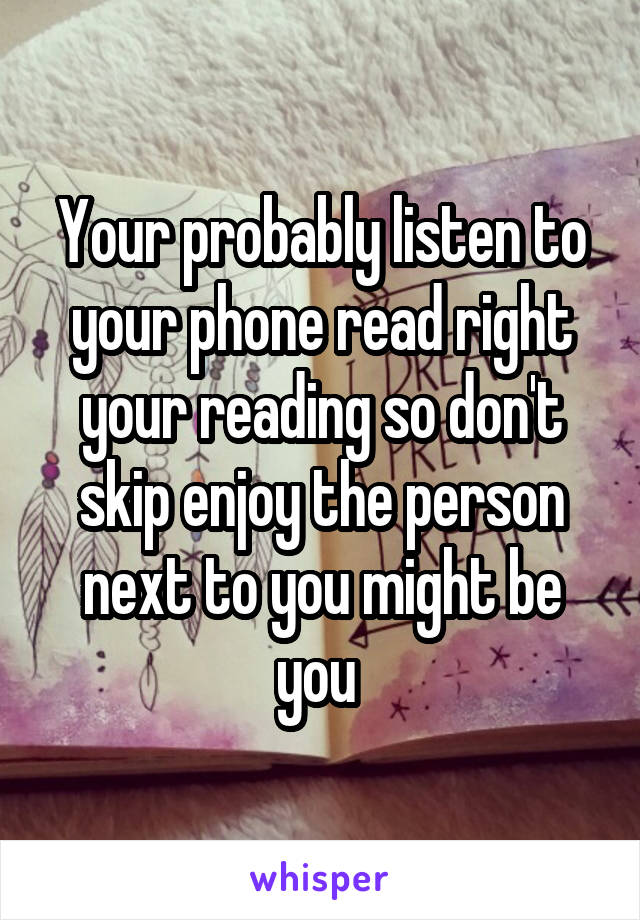 Your probably listen to your phone read right your reading so don't skip enjoy the person next to you might be you 