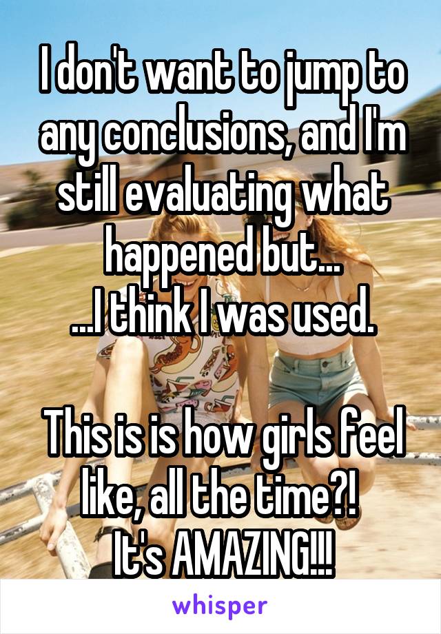 I don't want to jump to any conclusions, and I'm still evaluating what happened but...
...I think I was used.

This is is how girls feel like, all the time?! 
It's AMAZING!!!
