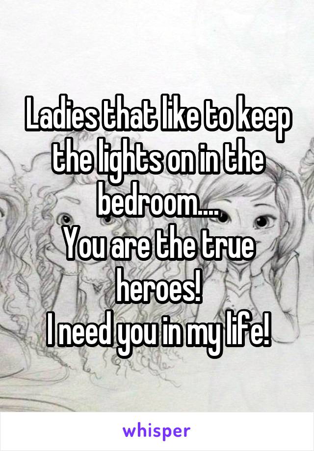Ladies that like to keep the lights on in the bedroom....
You are the true heroes!
I need you in my life!