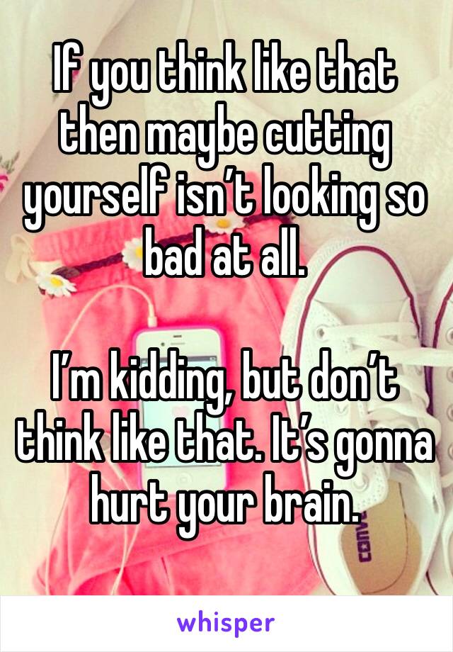 If you think like that then maybe cutting yourself isn’t looking so bad at all.

I’m kidding, but don’t think like that. It’s gonna hurt your brain.