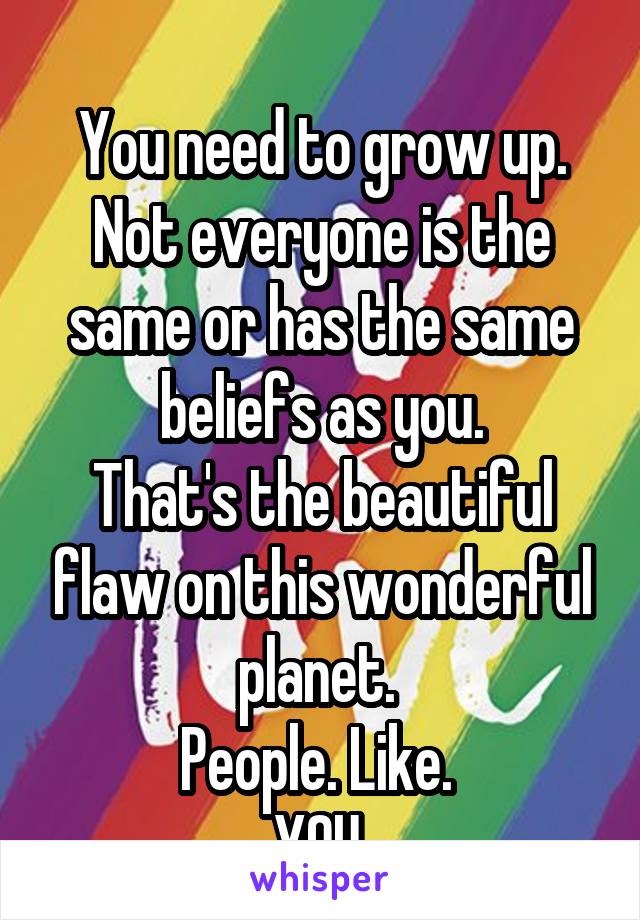 
You need to grow up. Not everyone is the same or has the same beliefs as you.
That's the beautiful flaw on this wonderful planet. 
People. Like. 
YOU.