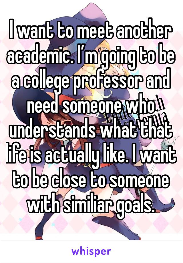 I want to meet another academic. I’m going to be a college professor and need someone who understands what that life is actually like. I want to be close to someone with similiar goals.