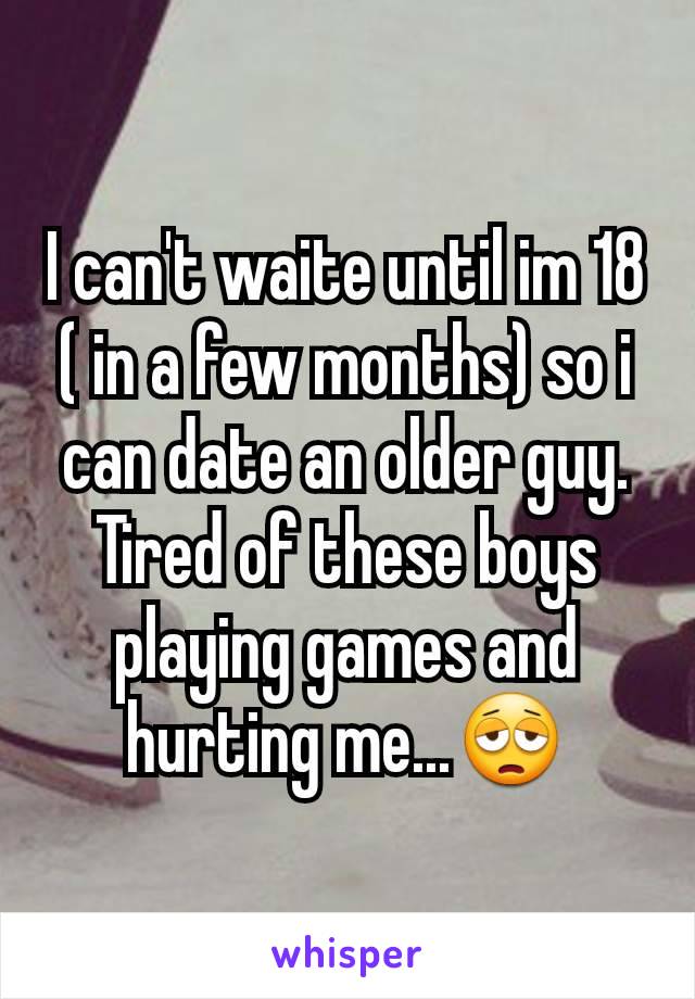 I can't waite until im 18 ( in a few months) so i can date an older guy. Tired of these boys playing games and hurting me...😩
