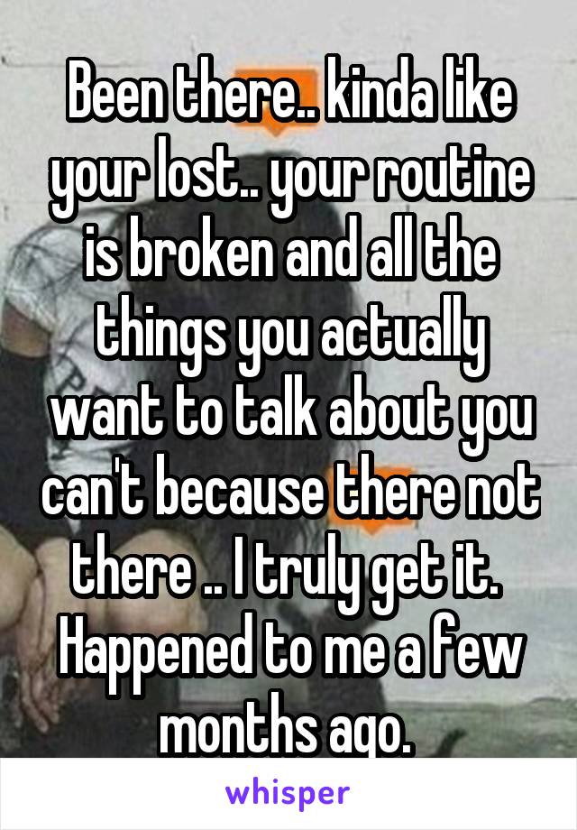 Been there.. kinda like your lost.. your routine is broken and all the things you actually want to talk about you can't because there not there .. I truly get it.  Happened to me a few months ago. 