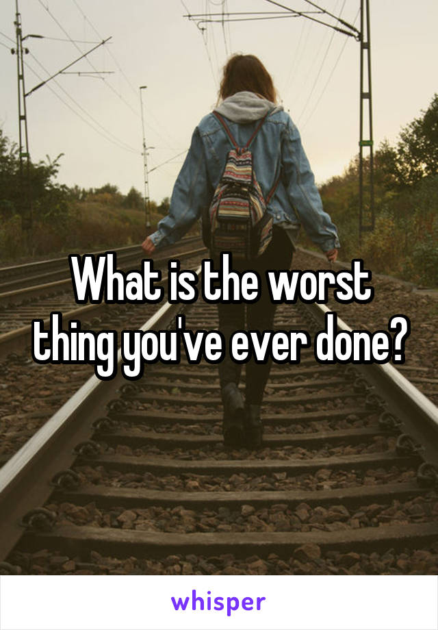 What is the worst thing you've ever done?