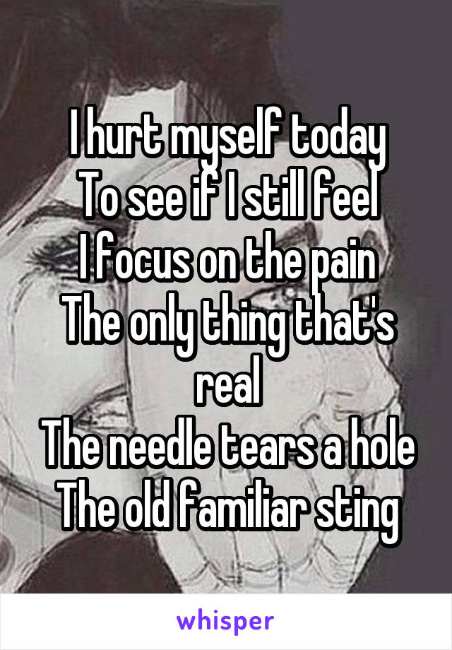 I hurt myself today
To see if I still feel
I focus on the pain
The only thing that's real
The needle tears a hole
The old familiar sting