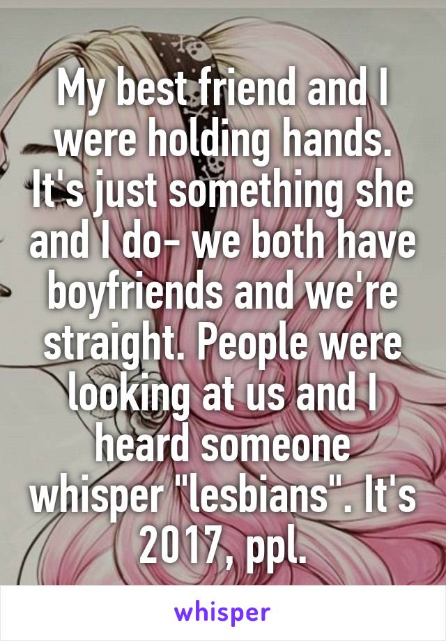 My best friend and I were holding hands. It's just something she and I do- we both have boyfriends and we're straight. People were looking at us and I heard someone whisper "lesbians". It's 2017, ppl.