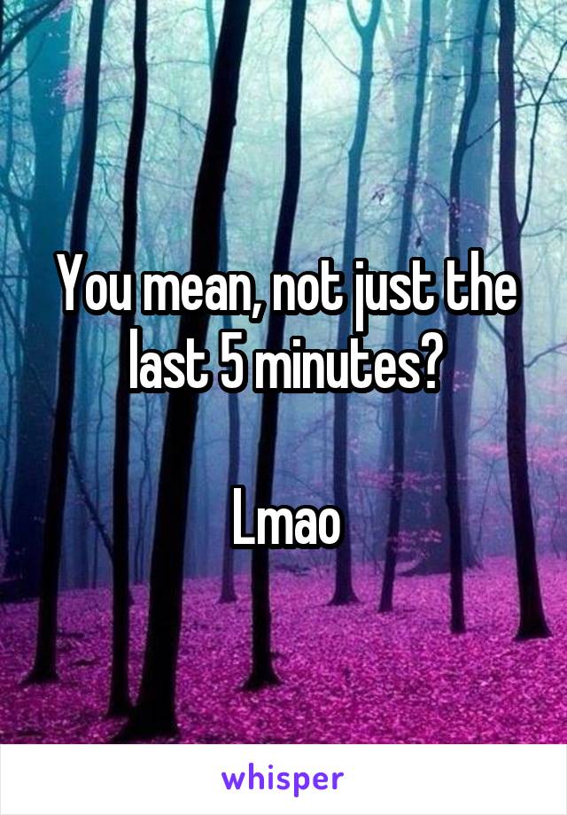 You mean, not just the last 5 minutes?

Lmao