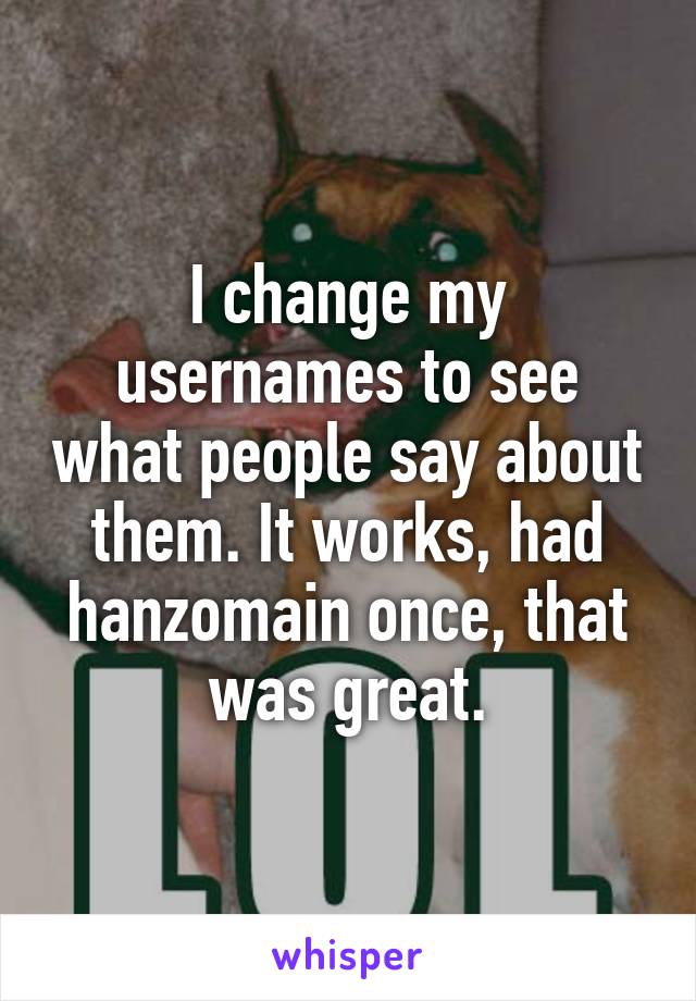 I change my usernames to see what people say about them. It works, had hanzomain once, that was great.