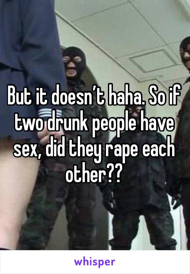 But it doesn’t haha. So if two drunk people have sex, did they rape each other?? 