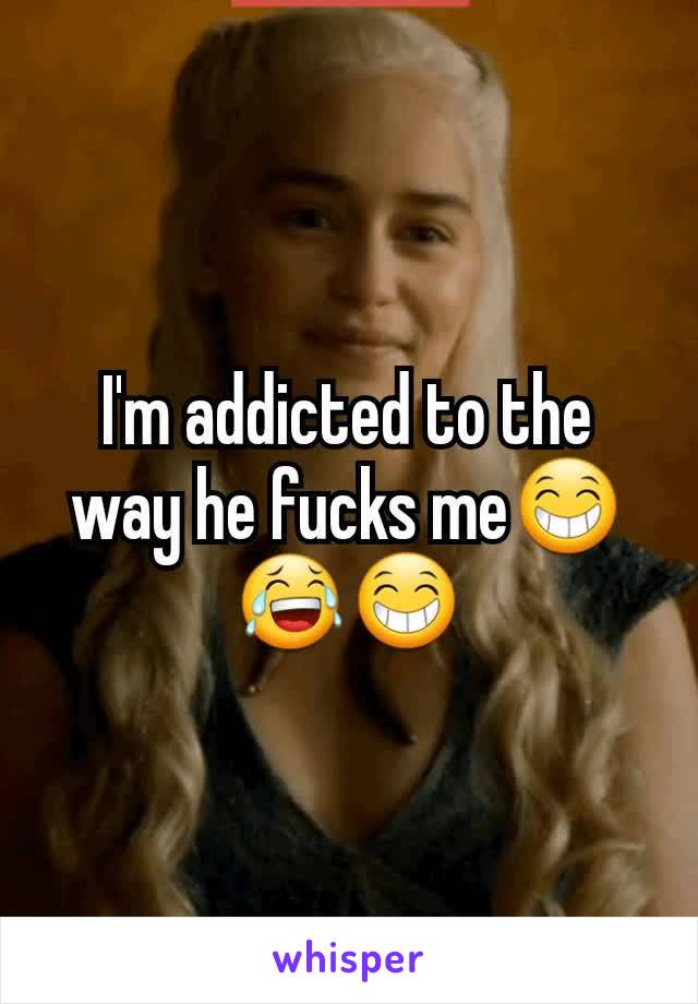 I'm addicted to the way he fucks me😁😂😁