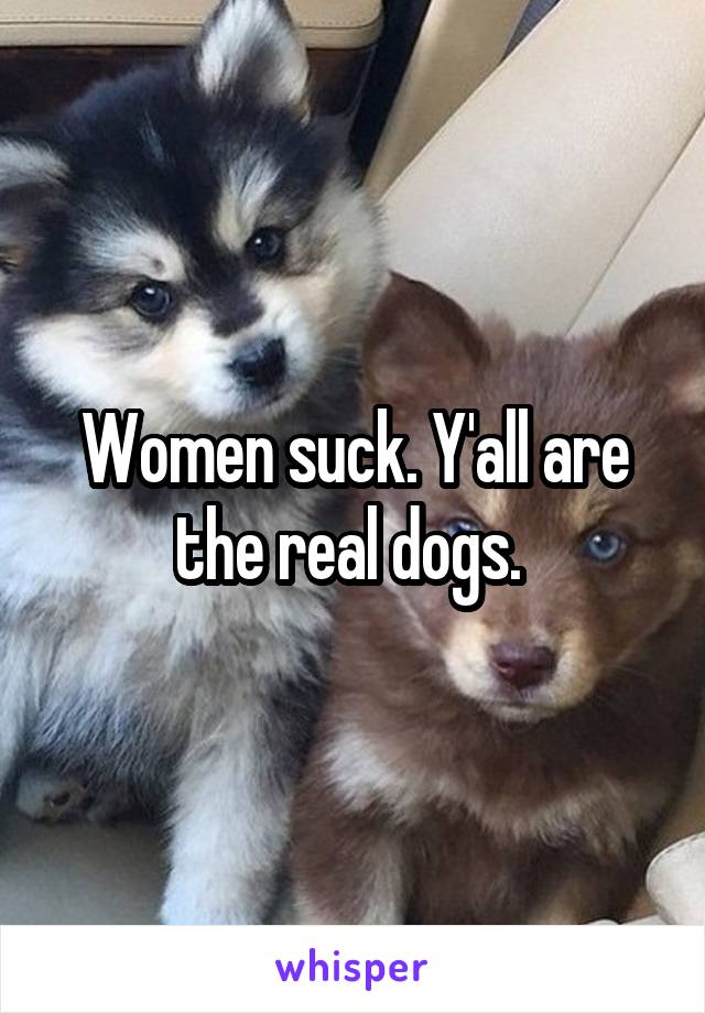 Women suck. Y'all are the real dogs. 