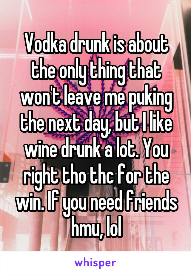 Vodka drunk is about the only thing that won't leave me puking the next day, but I like wine drunk a lot. You right tho thc for the win. If you need friends hmu, lol