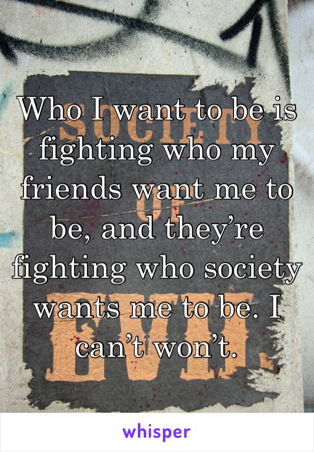 Who I want to be is fighting who my friends want me to be, and they’re fighting who society wants me to be. I can’t won’t. 
