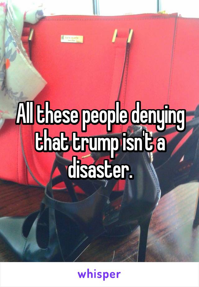 All these people denying that trump isn't a disaster.