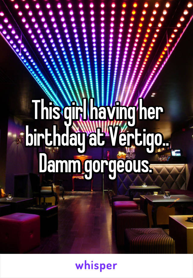This girl having her birthday at Vertigo.. Damm gorgeous. 