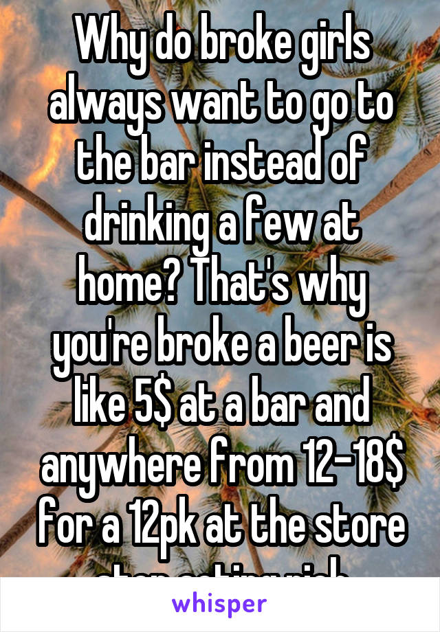 Why do broke girls always want to go to the bar instead of drinking a few at home? That's why you're broke a beer is like 5$ at a bar and anywhere from 12-18$ for a 12pk at the store stop acting rich