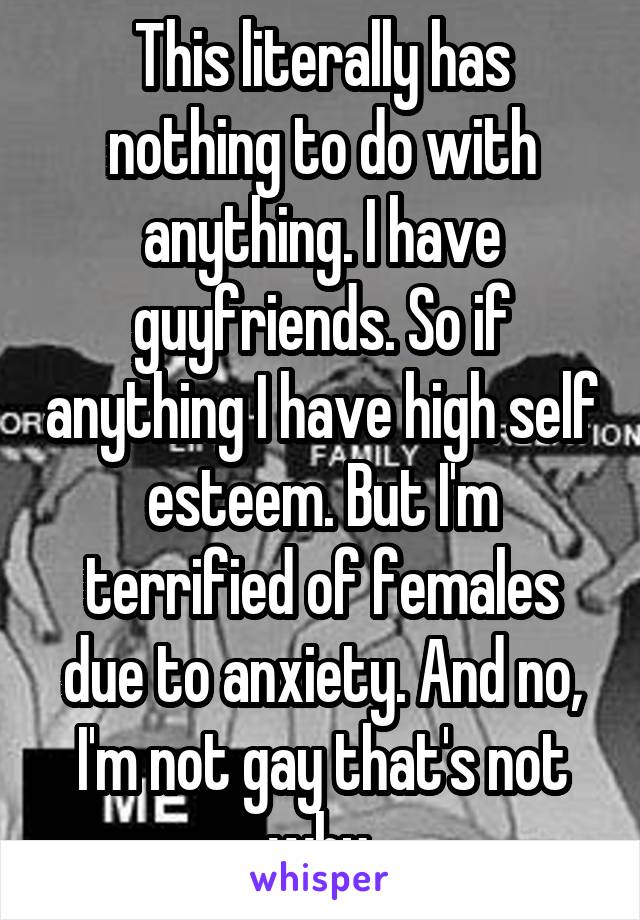 This literally has nothing to do with anything. I have guyfriends. So if anything I have high self esteem. But I'm terrified of females due to anxiety. And no, I'm not gay that's not why.