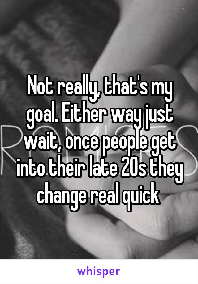 Not really, that's my goal. Either way just wait, once people get into their late 20s they change real quick 