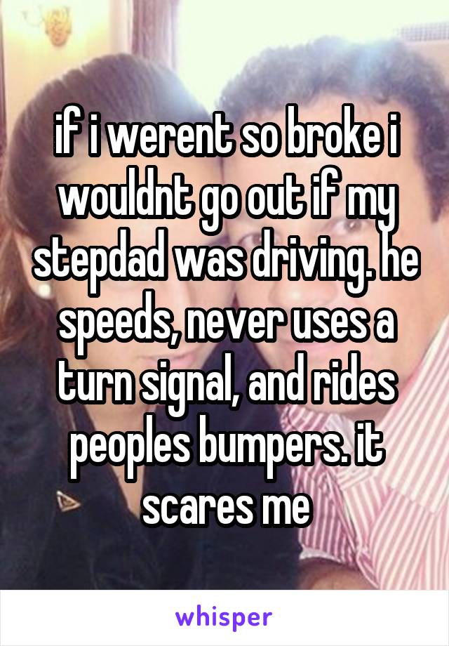 if i werent so broke i wouldnt go out if my stepdad was driving. he speeds, never uses a turn signal, and rides peoples bumpers. it scares me