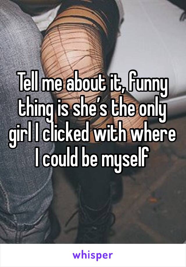 Tell me about it, funny thing is she’s the only girl I clicked with where I could be myself
