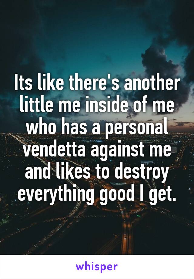 Its like there's another little me inside of me who has a personal vendetta against me and likes to destroy everything good I get.